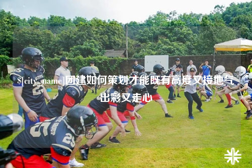 兰州团建如何策划才能既有高度又接地气出彩又走心
